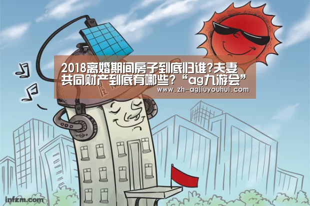 2018离婚期间房子到底归谁?夫妻共同财产到底有哪些?“ag九游会”(图3) ag九游会
